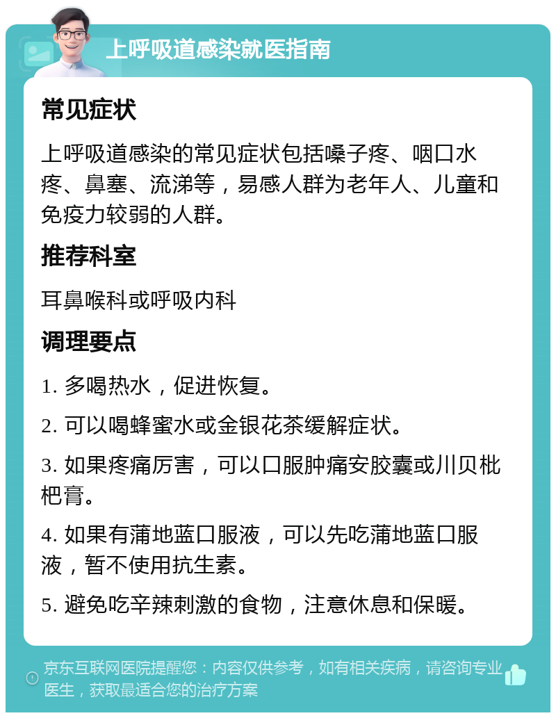 上呼吸道感染就医指南 常见症状 上呼吸道感染的常见症状包括嗓子疼、咽口水疼、鼻塞、流涕等，易感人群为老年人、儿童和免疫力较弱的人群。 推荐科室 耳鼻喉科或呼吸内科 调理要点 1. 多喝热水，促进恢复。 2. 可以喝蜂蜜水或金银花茶缓解症状。 3. 如果疼痛厉害，可以口服肿痛安胶囊或川贝枇杷膏。 4. 如果有蒲地蓝口服液，可以先吃蒲地蓝口服液，暂不使用抗生素。 5. 避免吃辛辣刺激的食物，注意休息和保暖。