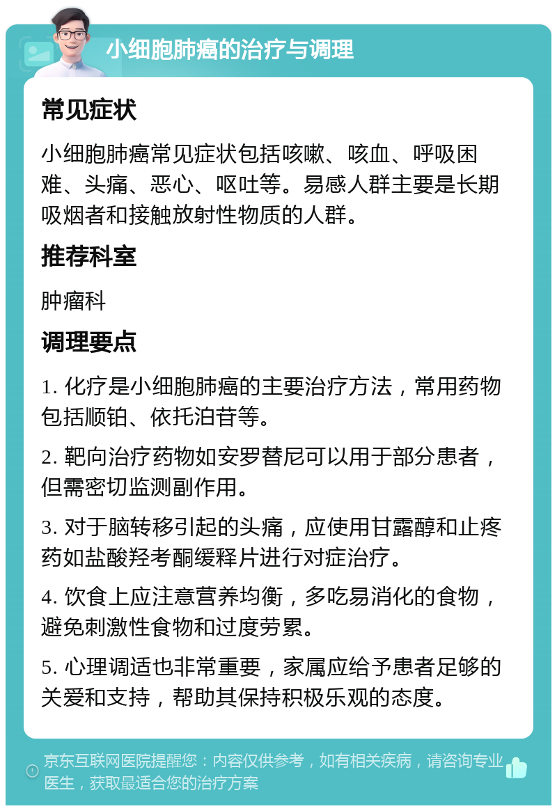 小细胞肺癌的治疗与调理 常见症状 小细胞肺癌常见症状包括咳嗽、咳血、呼吸困难、头痛、恶心、呕吐等。易感人群主要是长期吸烟者和接触放射性物质的人群。 推荐科室 肿瘤科 调理要点 1. 化疗是小细胞肺癌的主要治疗方法，常用药物包括顺铂、依托泊苷等。 2. 靶向治疗药物如安罗替尼可以用于部分患者，但需密切监测副作用。 3. 对于脑转移引起的头痛，应使用甘露醇和止疼药如盐酸羟考酮缓释片进行对症治疗。 4. 饮食上应注意营养均衡，多吃易消化的食物，避免刺激性食物和过度劳累。 5. 心理调适也非常重要，家属应给予患者足够的关爱和支持，帮助其保持积极乐观的态度。