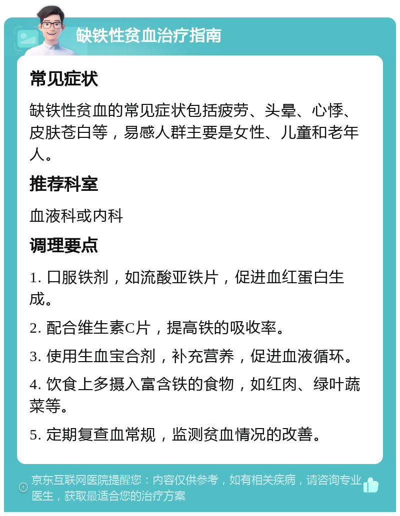 缺铁性贫血治疗指南 常见症状 缺铁性贫血的常见症状包括疲劳、头晕、心悸、皮肤苍白等，易感人群主要是女性、儿童和老年人。 推荐科室 血液科或内科 调理要点 1. 口服铁剂，如流酸亚铁片，促进血红蛋白生成。 2. 配合维生素C片，提高铁的吸收率。 3. 使用生血宝合剂，补充营养，促进血液循环。 4. 饮食上多摄入富含铁的食物，如红肉、绿叶蔬菜等。 5. 定期复查血常规，监测贫血情况的改善。