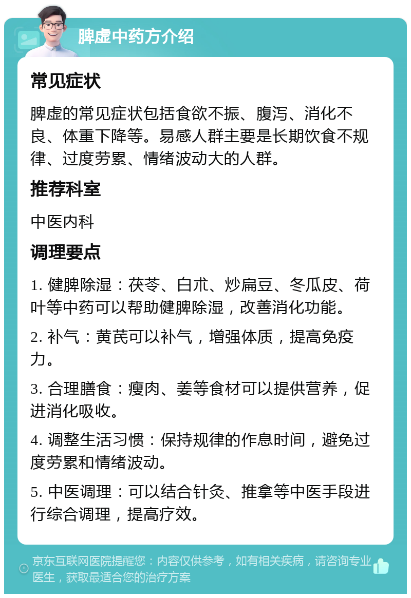 脾虚中药方介绍 常见症状 脾虚的常见症状包括食欲不振、腹泻、消化不良、体重下降等。易感人群主要是长期饮食不规律、过度劳累、情绪波动大的人群。 推荐科室 中医内科 调理要点 1. 健脾除湿：茯苓、白朮、炒扁豆、冬瓜皮、荷叶等中药可以帮助健脾除湿，改善消化功能。 2. 补气：黄芪可以补气，增强体质，提高免疫力。 3. 合理膳食：瘦肉、姜等食材可以提供营养，促进消化吸收。 4. 调整生活习惯：保持规律的作息时间，避免过度劳累和情绪波动。 5. 中医调理：可以结合针灸、推拿等中医手段进行综合调理，提高疗效。