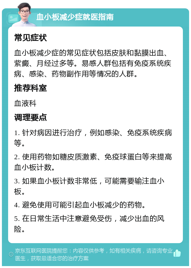 血小板减少症就医指南 常见症状 血小板减少症的常见症状包括皮肤和黏膜出血、紫癜、月经过多等。易感人群包括有免疫系统疾病、感染、药物副作用等情况的人群。 推荐科室 血液科 调理要点 1. 针对病因进行治疗，例如感染、免疫系统疾病等。 2. 使用药物如糖皮质激素、免疫球蛋白等来提高血小板计数。 3. 如果血小板计数非常低，可能需要输注血小板。 4. 避免使用可能引起血小板减少的药物。 5. 在日常生活中注意避免受伤，减少出血的风险。