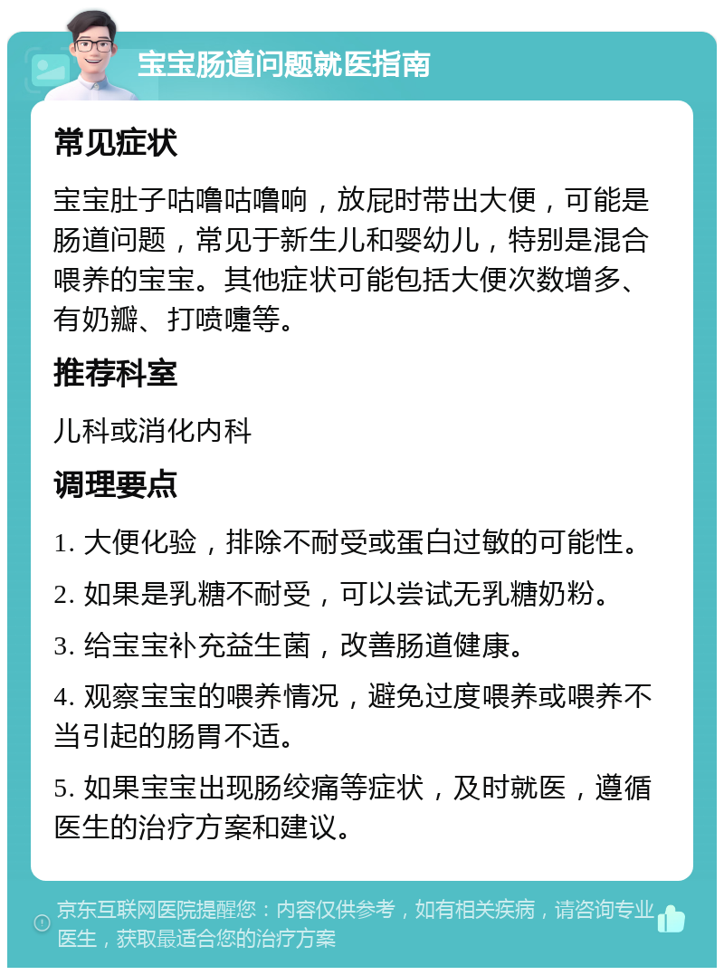 宝宝肠道问题就医指南 常见症状 宝宝肚子咕噜咕噜响，放屁时带出大便，可能是肠道问题，常见于新生儿和婴幼儿，特别是混合喂养的宝宝。其他症状可能包括大便次数增多、有奶瓣、打喷嚏等。 推荐科室 儿科或消化内科 调理要点 1. 大便化验，排除不耐受或蛋白过敏的可能性。 2. 如果是乳糖不耐受，可以尝试无乳糖奶粉。 3. 给宝宝补充益生菌，改善肠道健康。 4. 观察宝宝的喂养情况，避免过度喂养或喂养不当引起的肠胃不适。 5. 如果宝宝出现肠绞痛等症状，及时就医，遵循医生的治疗方案和建议。