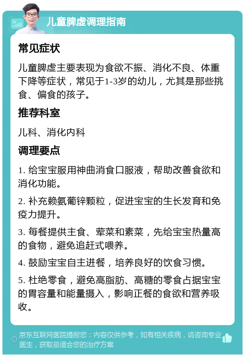 儿童脾虚调理指南 常见症状 儿童脾虚主要表现为食欲不振、消化不良、体重下降等症状，常见于1-3岁的幼儿，尤其是那些挑食、偏食的孩子。 推荐科室 儿科、消化内科 调理要点 1. 给宝宝服用神曲消食口服液，帮助改善食欲和消化功能。 2. 补充赖氨葡锌颗粒，促进宝宝的生长发育和免疫力提升。 3. 每餐提供主食、荤菜和素菜，先给宝宝热量高的食物，避免追赶式喂养。 4. 鼓励宝宝自主进餐，培养良好的饮食习惯。 5. 杜绝零食，避免高脂肪、高糖的零食占据宝宝的胃容量和能量摄入，影响正餐的食欲和营养吸收。