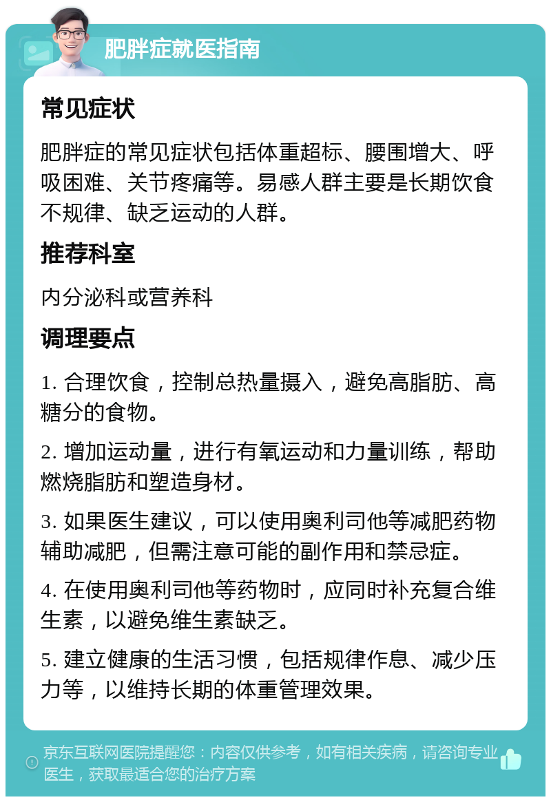 肥胖症就医指南 常见症状 肥胖症的常见症状包括体重超标、腰围增大、呼吸困难、关节疼痛等。易感人群主要是长期饮食不规律、缺乏运动的人群。 推荐科室 内分泌科或营养科 调理要点 1. 合理饮食，控制总热量摄入，避免高脂肪、高糖分的食物。 2. 增加运动量，进行有氧运动和力量训练，帮助燃烧脂肪和塑造身材。 3. 如果医生建议，可以使用奥利司他等减肥药物辅助减肥，但需注意可能的副作用和禁忌症。 4. 在使用奥利司他等药物时，应同时补充复合维生素，以避免维生素缺乏。 5. 建立健康的生活习惯，包括规律作息、减少压力等，以维持长期的体重管理效果。