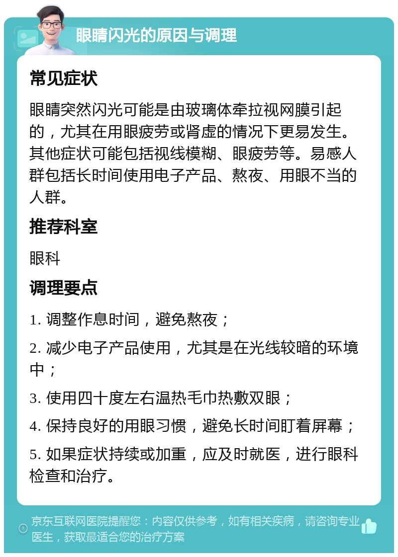 眼睛闪光的原因与调理 常见症状 眼睛突然闪光可能是由玻璃体牵拉视网膜引起的，尤其在用眼疲劳或肾虚的情况下更易发生。其他症状可能包括视线模糊、眼疲劳等。易感人群包括长时间使用电子产品、熬夜、用眼不当的人群。 推荐科室 眼科 调理要点 1. 调整作息时间，避免熬夜； 2. 减少电子产品使用，尤其是在光线较暗的环境中； 3. 使用四十度左右温热毛巾热敷双眼； 4. 保持良好的用眼习惯，避免长时间盯着屏幕； 5. 如果症状持续或加重，应及时就医，进行眼科检查和治疗。