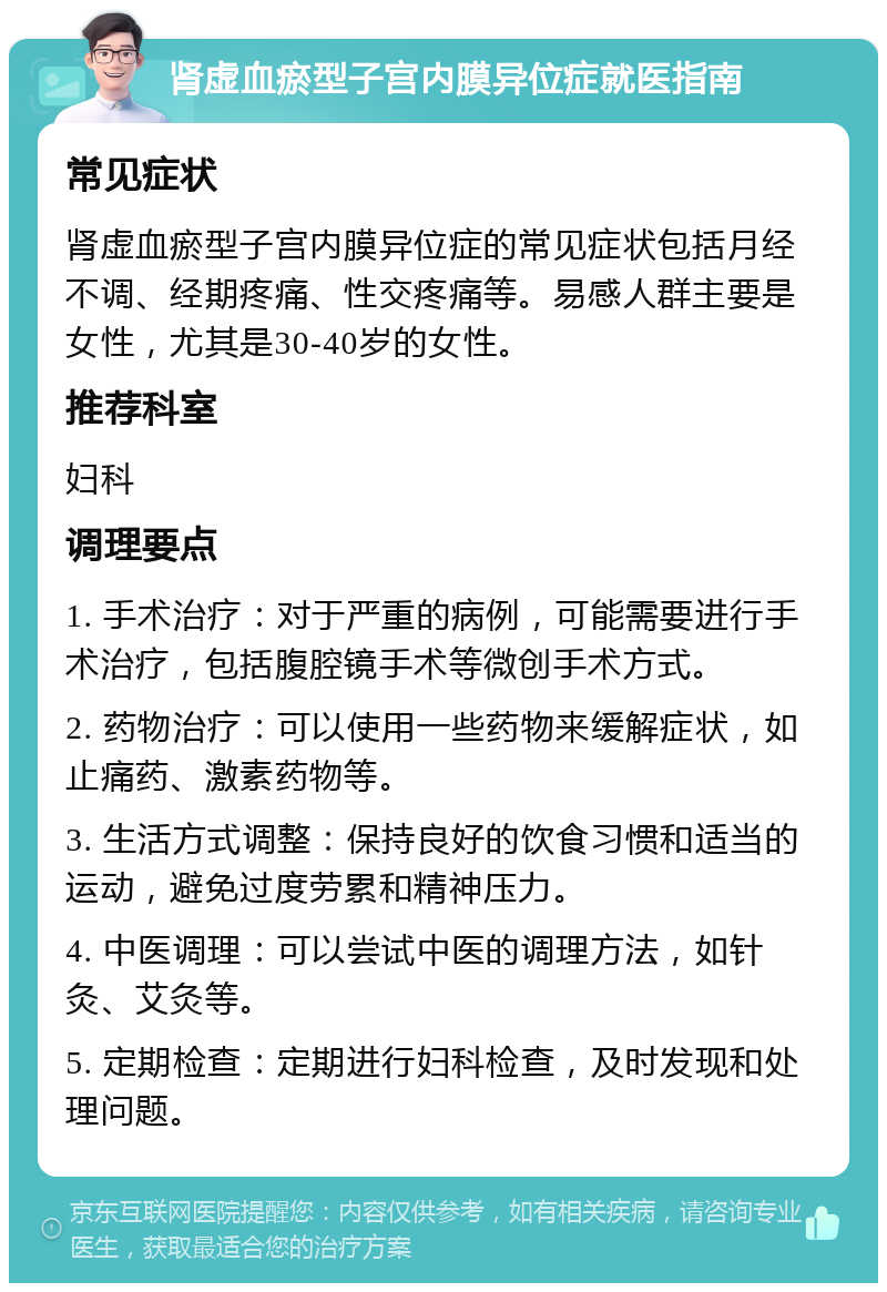 肾虚血瘀型子宫内膜异位症就医指南 常见症状 肾虚血瘀型子宫内膜异位症的常见症状包括月经不调、经期疼痛、性交疼痛等。易感人群主要是女性，尤其是30-40岁的女性。 推荐科室 妇科 调理要点 1. 手术治疗：对于严重的病例，可能需要进行手术治疗，包括腹腔镜手术等微创手术方式。 2. 药物治疗：可以使用一些药物来缓解症状，如止痛药、激素药物等。 3. 生活方式调整：保持良好的饮食习惯和适当的运动，避免过度劳累和精神压力。 4. 中医调理：可以尝试中医的调理方法，如针灸、艾灸等。 5. 定期检查：定期进行妇科检查，及时发现和处理问题。