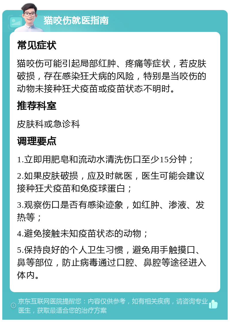 猫咬伤就医指南 常见症状 猫咬伤可能引起局部红肿、疼痛等症状，若皮肤破损，存在感染狂犬病的风险，特别是当咬伤的动物未接种狂犬疫苗或疫苗状态不明时。 推荐科室 皮肤科或急诊科 调理要点 1.立即用肥皂和流动水清洗伤口至少15分钟； 2.如果皮肤破损，应及时就医，医生可能会建议接种狂犬疫苗和免疫球蛋白； 3.观察伤口是否有感染迹象，如红肿、渗液、发热等； 4.避免接触未知疫苗状态的动物； 5.保持良好的个人卫生习惯，避免用手触摸口、鼻等部位，防止病毒通过口腔、鼻腔等途径进入体内。