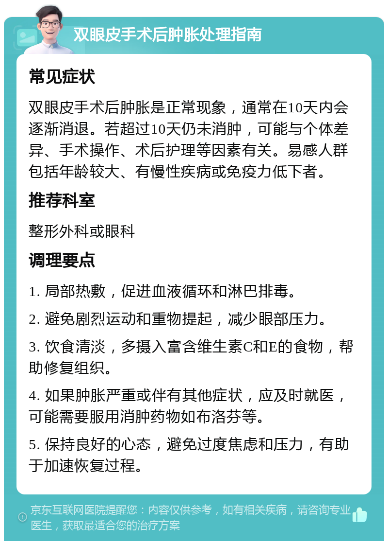 双眼皮手术后肿胀处理指南 常见症状 双眼皮手术后肿胀是正常现象，通常在10天内会逐渐消退。若超过10天仍未消肿，可能与个体差异、手术操作、术后护理等因素有关。易感人群包括年龄较大、有慢性疾病或免疫力低下者。 推荐科室 整形外科或眼科 调理要点 1. 局部热敷，促进血液循环和淋巴排毒。 2. 避免剧烈运动和重物提起，减少眼部压力。 3. 饮食清淡，多摄入富含维生素C和E的食物，帮助修复组织。 4. 如果肿胀严重或伴有其他症状，应及时就医，可能需要服用消肿药物如布洛芬等。 5. 保持良好的心态，避免过度焦虑和压力，有助于加速恢复过程。