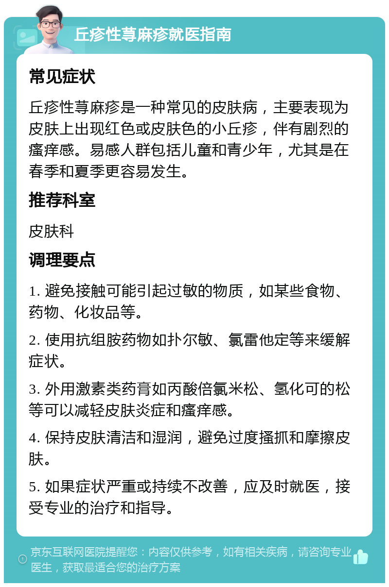 丘疹性荨麻疹就医指南 常见症状 丘疹性荨麻疹是一种常见的皮肤病，主要表现为皮肤上出现红色或皮肤色的小丘疹，伴有剧烈的瘙痒感。易感人群包括儿童和青少年，尤其是在春季和夏季更容易发生。 推荐科室 皮肤科 调理要点 1. 避免接触可能引起过敏的物质，如某些食物、药物、化妆品等。 2. 使用抗组胺药物如扑尔敏、氯雷他定等来缓解症状。 3. 外用激素类药膏如丙酸倍氯米松、氢化可的松等可以减轻皮肤炎症和瘙痒感。 4. 保持皮肤清洁和湿润，避免过度搔抓和摩擦皮肤。 5. 如果症状严重或持续不改善，应及时就医，接受专业的治疗和指导。