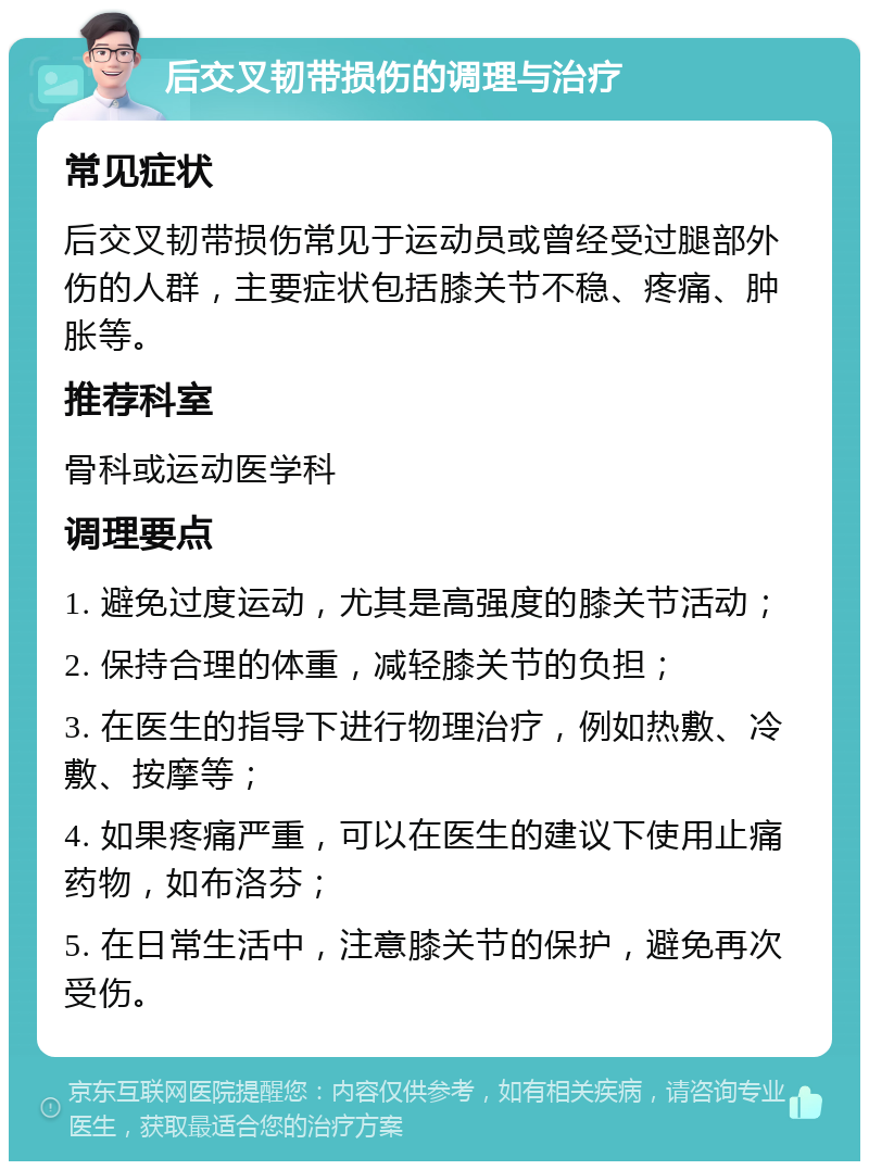 后交叉韧带损伤的调理与治疗 常见症状 后交叉韧带损伤常见于运动员或曾经受过腿部外伤的人群，主要症状包括膝关节不稳、疼痛、肿胀等。 推荐科室 骨科或运动医学科 调理要点 1. 避免过度运动，尤其是高强度的膝关节活动； 2. 保持合理的体重，减轻膝关节的负担； 3. 在医生的指导下进行物理治疗，例如热敷、冷敷、按摩等； 4. 如果疼痛严重，可以在医生的建议下使用止痛药物，如布洛芬； 5. 在日常生活中，注意膝关节的保护，避免再次受伤。