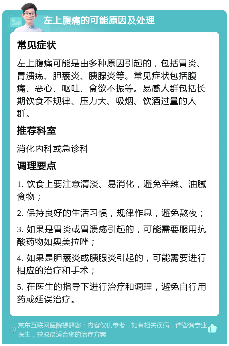 左上腹痛的可能原因及处理 常见症状 左上腹痛可能是由多种原因引起的，包括胃炎、胃溃疡、胆囊炎、胰腺炎等。常见症状包括腹痛、恶心、呕吐、食欲不振等。易感人群包括长期饮食不规律、压力大、吸烟、饮酒过量的人群。 推荐科室 消化内科或急诊科 调理要点 1. 饮食上要注意清淡、易消化，避免辛辣、油腻食物； 2. 保持良好的生活习惯，规律作息，避免熬夜； 3. 如果是胃炎或胃溃疡引起的，可能需要服用抗酸药物如奥美拉唑； 4. 如果是胆囊炎或胰腺炎引起的，可能需要进行相应的治疗和手术； 5. 在医生的指导下进行治疗和调理，避免自行用药或延误治疗。