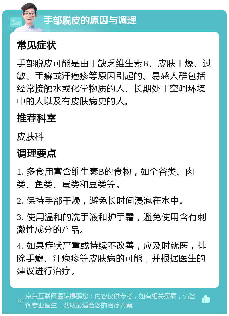 手部脱皮的原因与调理 常见症状 手部脱皮可能是由于缺乏维生素B、皮肤干燥、过敏、手癣或汗疱疹等原因引起的。易感人群包括经常接触水或化学物质的人、长期处于空调环境中的人以及有皮肤病史的人。 推荐科室 皮肤科 调理要点 1. 多食用富含维生素B的食物，如全谷类、肉类、鱼类、蛋类和豆类等。 2. 保持手部干燥，避免长时间浸泡在水中。 3. 使用温和的洗手液和护手霜，避免使用含有刺激性成分的产品。 4. 如果症状严重或持续不改善，应及时就医，排除手癣、汗疱疹等皮肤病的可能，并根据医生的建议进行治疗。