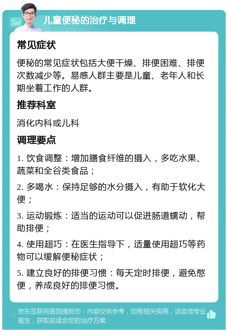 儿童便秘的治疗与调理 常见症状 便秘的常见症状包括大便干燥、排便困难、排便次数减少等。易感人群主要是儿童、老年人和长期坐着工作的人群。 推荐科室 消化内科或儿科 调理要点 1. 饮食调整：增加膳食纤维的摄入，多吃水果、蔬菜和全谷类食品； 2. 多喝水：保持足够的水分摄入，有助于软化大便； 3. 运动锻炼：适当的运动可以促进肠道蠕动，帮助排便； 4. 使用趐巧：在医生指导下，适量使用趐巧等药物可以缓解便秘症状； 5. 建立良好的排便习惯：每天定时排便，避免憋便，养成良好的排便习惯。