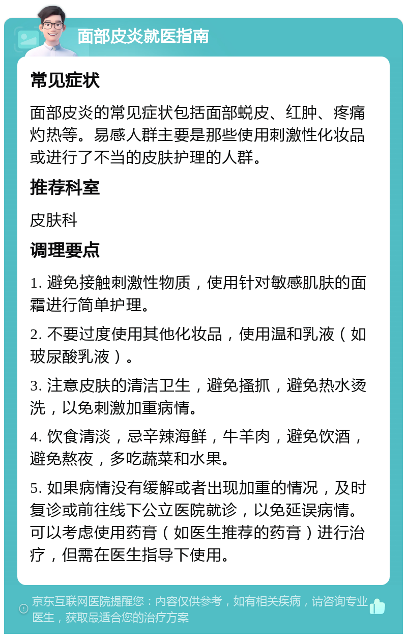 面部皮炎就医指南 常见症状 面部皮炎的常见症状包括面部蜕皮、红肿、疼痛灼热等。易感人群主要是那些使用刺激性化妆品或进行了不当的皮肤护理的人群。 推荐科室 皮肤科 调理要点 1. 避免接触刺激性物质，使用针对敏感肌肤的面霜进行简单护理。 2. 不要过度使用其他化妆品，使用温和乳液（如玻尿酸乳液）。 3. 注意皮肤的清洁卫生，避免搔抓，避免热水烫洗，以免刺激加重病情。 4. 饮食清淡，忌辛辣海鲜，牛羊肉，避免饮酒，避免熬夜，多吃蔬菜和水果。 5. 如果病情没有缓解或者出现加重的情况，及时复诊或前往线下公立医院就诊，以免延误病情。可以考虑使用药膏（如医生推荐的药膏）进行治疗，但需在医生指导下使用。