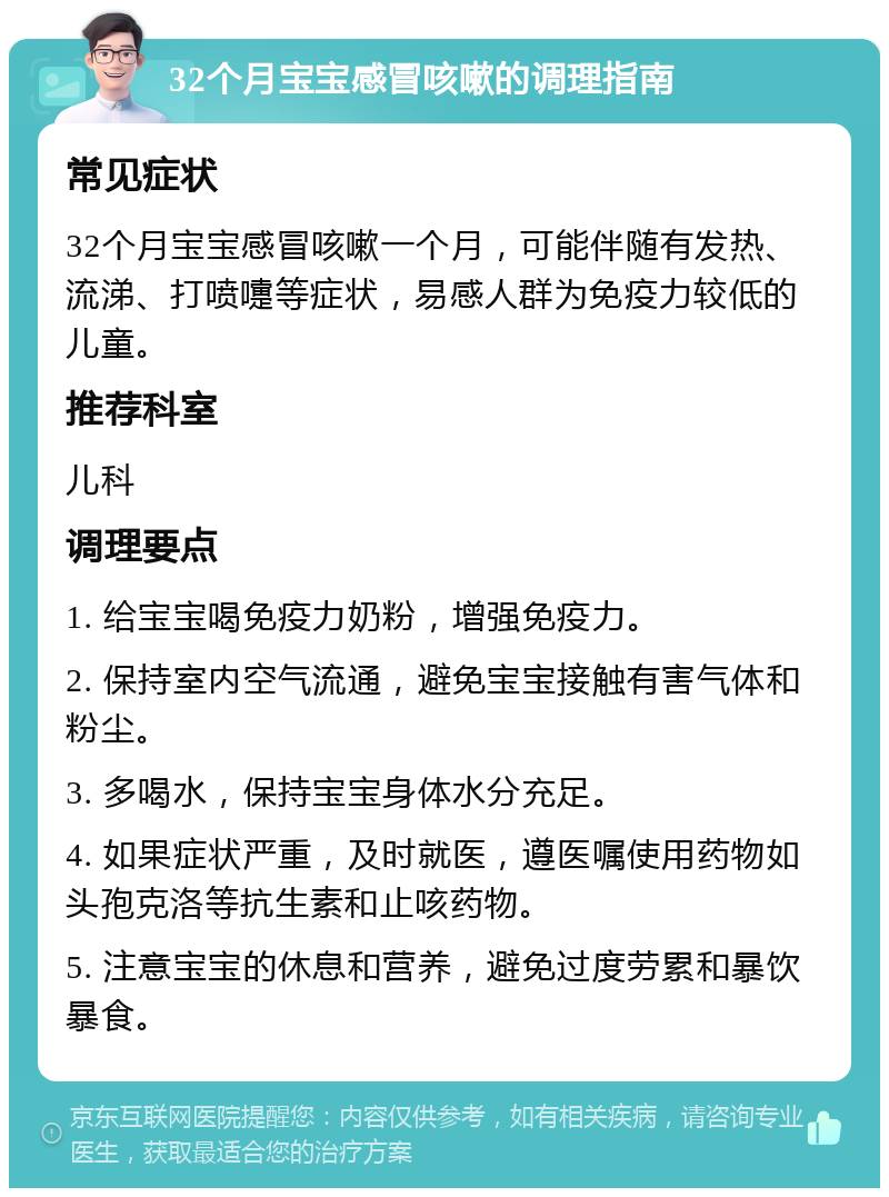 32个月宝宝感冒咳嗽的调理指南 常见症状 32个月宝宝感冒咳嗽一个月，可能伴随有发热、流涕、打喷嚏等症状，易感人群为免疫力较低的儿童。 推荐科室 儿科 调理要点 1. 给宝宝喝免疫力奶粉，增强免疫力。 2. 保持室内空气流通，避免宝宝接触有害气体和粉尘。 3. 多喝水，保持宝宝身体水分充足。 4. 如果症状严重，及时就医，遵医嘱使用药物如头孢克洛等抗生素和止咳药物。 5. 注意宝宝的休息和营养，避免过度劳累和暴饮暴食。