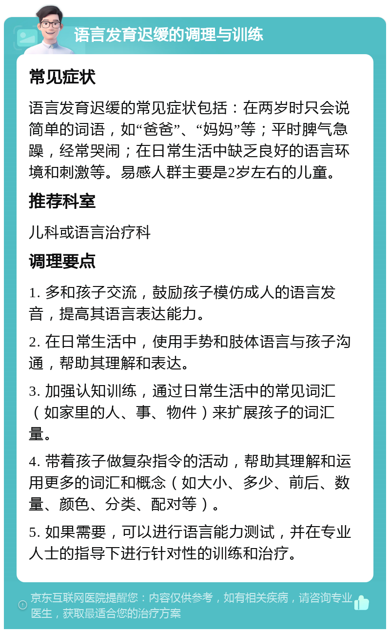 语言发育迟缓的调理与训练 常见症状 语言发育迟缓的常见症状包括：在两岁时只会说简单的词语，如“爸爸”、“妈妈”等；平时脾气急躁，经常哭闹；在日常生活中缺乏良好的语言环境和刺激等。易感人群主要是2岁左右的儿童。 推荐科室 儿科或语言治疗科 调理要点 1. 多和孩子交流，鼓励孩子模仿成人的语言发音，提高其语言表达能力。 2. 在日常生活中，使用手势和肢体语言与孩子沟通，帮助其理解和表达。 3. 加强认知训练，通过日常生活中的常见词汇（如家里的人、事、物件）来扩展孩子的词汇量。 4. 带着孩子做复杂指令的活动，帮助其理解和运用更多的词汇和概念（如大小、多少、前后、数量、颜色、分类、配对等）。 5. 如果需要，可以进行语言能力测试，并在专业人士的指导下进行针对性的训练和治疗。