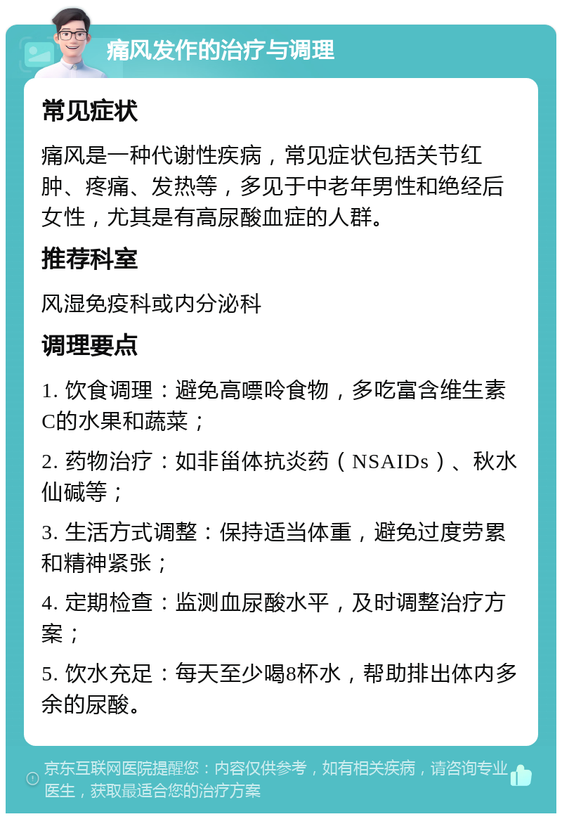 痛风发作的治疗与调理 常见症状 痛风是一种代谢性疾病，常见症状包括关节红肿、疼痛、发热等，多见于中老年男性和绝经后女性，尤其是有高尿酸血症的人群。 推荐科室 风湿免疫科或内分泌科 调理要点 1. 饮食调理：避免高嘌呤食物，多吃富含维生素C的水果和蔬菜； 2. 药物治疗：如非甾体抗炎药（NSAIDs）、秋水仙碱等； 3. 生活方式调整：保持适当体重，避免过度劳累和精神紧张； 4. 定期检查：监测血尿酸水平，及时调整治疗方案； 5. 饮水充足：每天至少喝8杯水，帮助排出体内多余的尿酸。