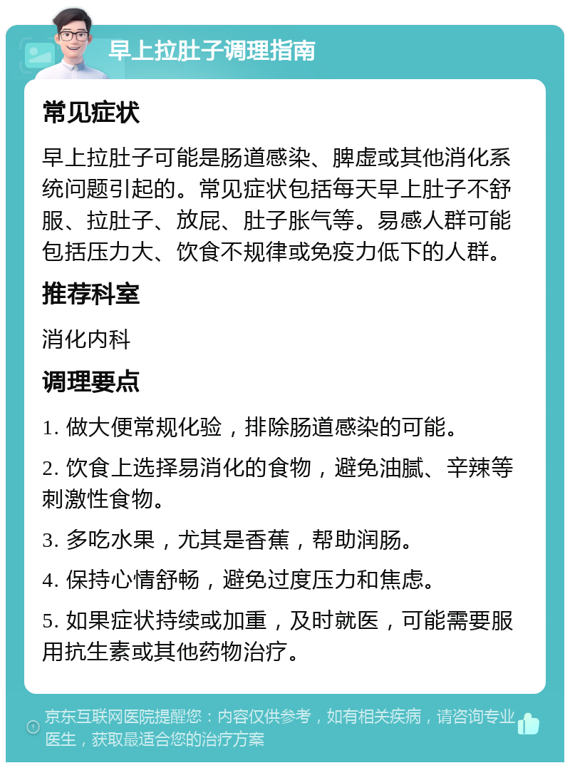 早上拉肚子调理指南 常见症状 早上拉肚子可能是肠道感染、脾虚或其他消化系统问题引起的。常见症状包括每天早上肚子不舒服、拉肚子、放屁、肚子胀气等。易感人群可能包括压力大、饮食不规律或免疫力低下的人群。 推荐科室 消化内科 调理要点 1. 做大便常规化验，排除肠道感染的可能。 2. 饮食上选择易消化的食物，避免油腻、辛辣等刺激性食物。 3. 多吃水果，尤其是香蕉，帮助润肠。 4. 保持心情舒畅，避免过度压力和焦虑。 5. 如果症状持续或加重，及时就医，可能需要服用抗生素或其他药物治疗。