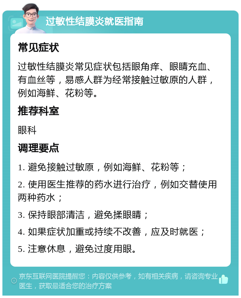 过敏性结膜炎就医指南 常见症状 过敏性结膜炎常见症状包括眼角痒、眼睛充血、有血丝等，易感人群为经常接触过敏原的人群，例如海鲜、花粉等。 推荐科室 眼科 调理要点 1. 避免接触过敏原，例如海鲜、花粉等； 2. 使用医生推荐的药水进行治疗，例如交替使用两种药水； 3. 保持眼部清洁，避免揉眼睛； 4. 如果症状加重或持续不改善，应及时就医； 5. 注意休息，避免过度用眼。