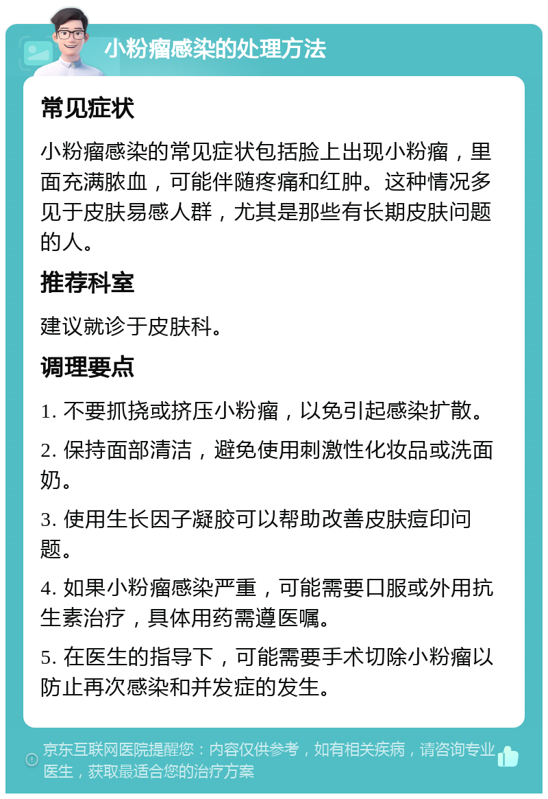 小粉瘤感染的处理方法 常见症状 小粉瘤感染的常见症状包括脸上出现小粉瘤，里面充满脓血，可能伴随疼痛和红肿。这种情况多见于皮肤易感人群，尤其是那些有长期皮肤问题的人。 推荐科室 建议就诊于皮肤科。 调理要点 1. 不要抓挠或挤压小粉瘤，以免引起感染扩散。 2. 保持面部清洁，避免使用刺激性化妆品或洗面奶。 3. 使用生长因子凝胶可以帮助改善皮肤痘印问题。 4. 如果小粉瘤感染严重，可能需要口服或外用抗生素治疗，具体用药需遵医嘱。 5. 在医生的指导下，可能需要手术切除小粉瘤以防止再次感染和并发症的发生。