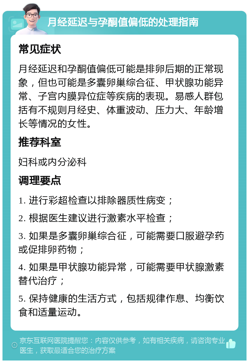 月经延迟与孕酮值偏低的处理指南 常见症状 月经延迟和孕酮值偏低可能是排卵后期的正常现象，但也可能是多囊卵巢综合征、甲状腺功能异常、子宫内膜异位症等疾病的表现。易感人群包括有不规则月经史、体重波动、压力大、年龄增长等情况的女性。 推荐科室 妇科或内分泌科 调理要点 1. 进行彩超检查以排除器质性病变； 2. 根据医生建议进行激素水平检查； 3. 如果是多囊卵巢综合征，可能需要口服避孕药或促排卵药物； 4. 如果是甲状腺功能异常，可能需要甲状腺激素替代治疗； 5. 保持健康的生活方式，包括规律作息、均衡饮食和适量运动。