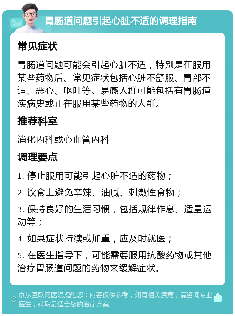 胃肠道问题引起心脏不适的调理指南 常见症状 胃肠道问题可能会引起心脏不适，特别是在服用某些药物后。常见症状包括心脏不舒服、胃部不适、恶心、呕吐等。易感人群可能包括有胃肠道疾病史或正在服用某些药物的人群。 推荐科室 消化内科或心血管内科 调理要点 1. 停止服用可能引起心脏不适的药物； 2. 饮食上避免辛辣、油腻、刺激性食物； 3. 保持良好的生活习惯，包括规律作息、适量运动等； 4. 如果症状持续或加重，应及时就医； 5. 在医生指导下，可能需要服用抗酸药物或其他治疗胃肠道问题的药物来缓解症状。