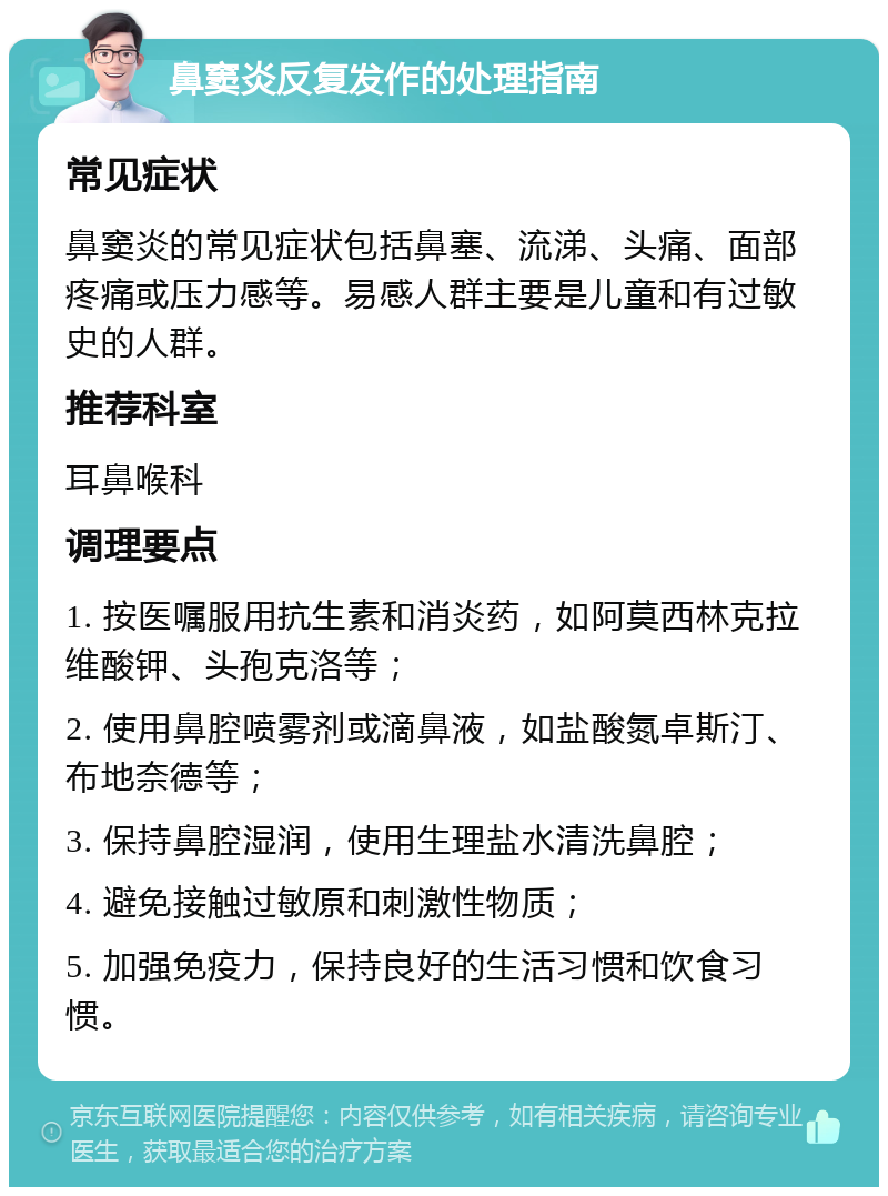 鼻窦炎反复发作的处理指南 常见症状 鼻窦炎的常见症状包括鼻塞、流涕、头痛、面部疼痛或压力感等。易感人群主要是儿童和有过敏史的人群。 推荐科室 耳鼻喉科 调理要点 1. 按医嘱服用抗生素和消炎药，如阿莫西林克拉维酸钾、头孢克洛等； 2. 使用鼻腔喷雾剂或滴鼻液，如盐酸氮卓斯汀、布地奈德等； 3. 保持鼻腔湿润，使用生理盐水清洗鼻腔； 4. 避免接触过敏原和刺激性物质； 5. 加强免疫力，保持良好的生活习惯和饮食习惯。