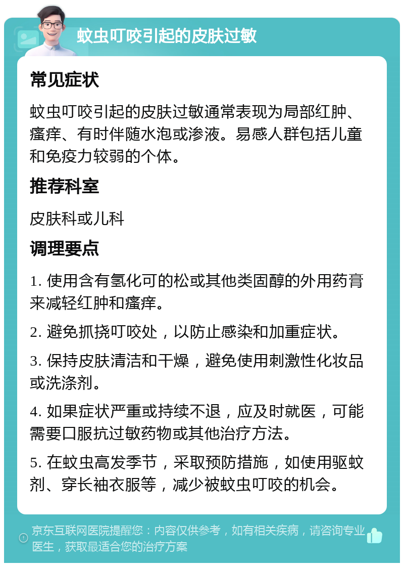 蚊虫叮咬引起的皮肤过敏 常见症状 蚊虫叮咬引起的皮肤过敏通常表现为局部红肿、瘙痒、有时伴随水泡或渗液。易感人群包括儿童和免疫力较弱的个体。 推荐科室 皮肤科或儿科 调理要点 1. 使用含有氢化可的松或其他类固醇的外用药膏来减轻红肿和瘙痒。 2. 避免抓挠叮咬处，以防止感染和加重症状。 3. 保持皮肤清洁和干燥，避免使用刺激性化妆品或洗涤剂。 4. 如果症状严重或持续不退，应及时就医，可能需要口服抗过敏药物或其他治疗方法。 5. 在蚊虫高发季节，采取预防措施，如使用驱蚊剂、穿长袖衣服等，减少被蚊虫叮咬的机会。