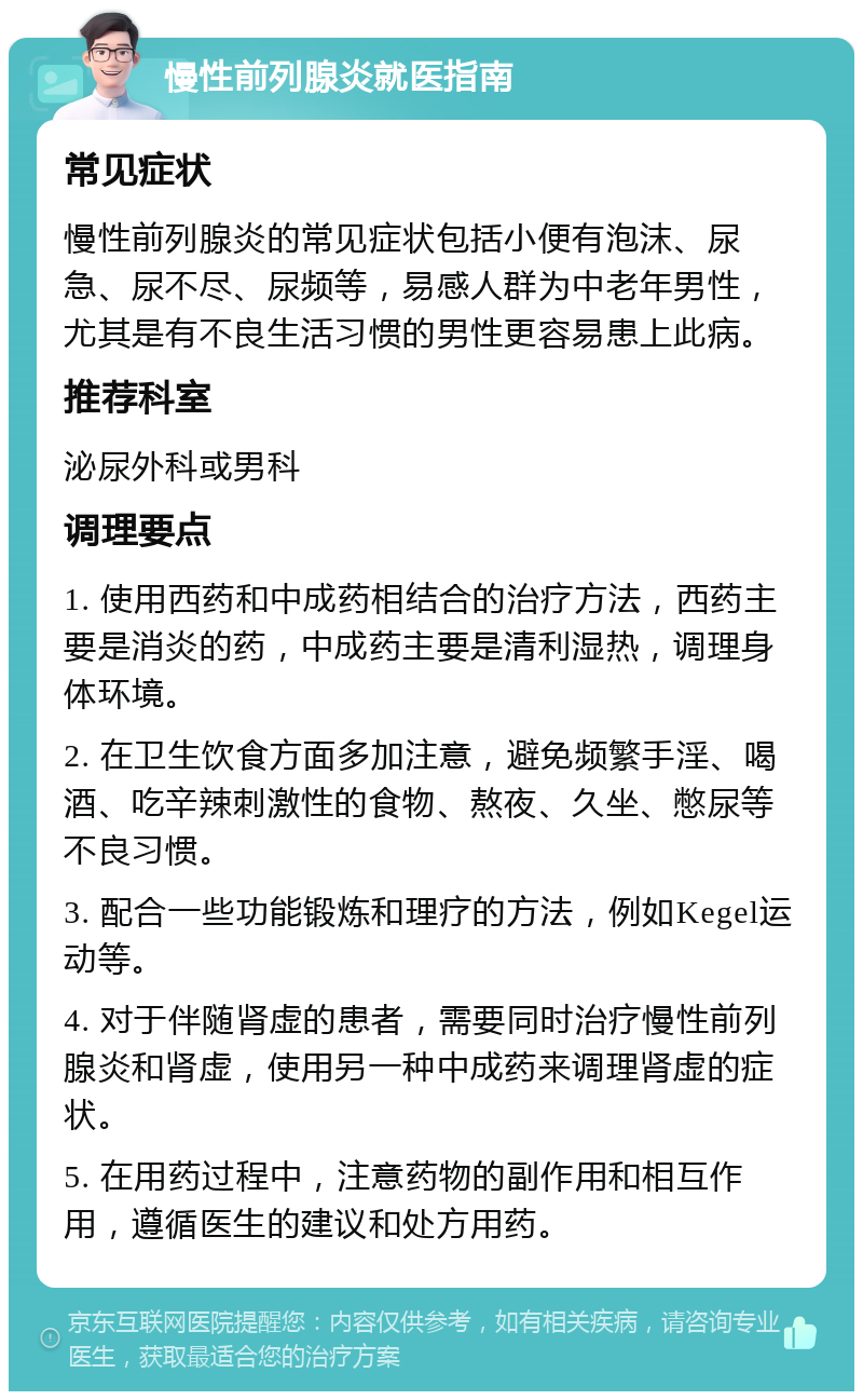 慢性前列腺炎就医指南 常见症状 慢性前列腺炎的常见症状包括小便有泡沫、尿急、尿不尽、尿频等，易感人群为中老年男性，尤其是有不良生活习惯的男性更容易患上此病。 推荐科室 泌尿外科或男科 调理要点 1. 使用西药和中成药相结合的治疗方法，西药主要是消炎的药，中成药主要是清利湿热，调理身体环境。 2. 在卫生饮食方面多加注意，避免频繁手淫、喝酒、吃辛辣刺激性的食物、熬夜、久坐、憋尿等不良习惯。 3. 配合一些功能锻炼和理疗的方法，例如Kegel运动等。 4. 对于伴随肾虚的患者，需要同时治疗慢性前列腺炎和肾虚，使用另一种中成药来调理肾虚的症状。 5. 在用药过程中，注意药物的副作用和相互作用，遵循医生的建议和处方用药。