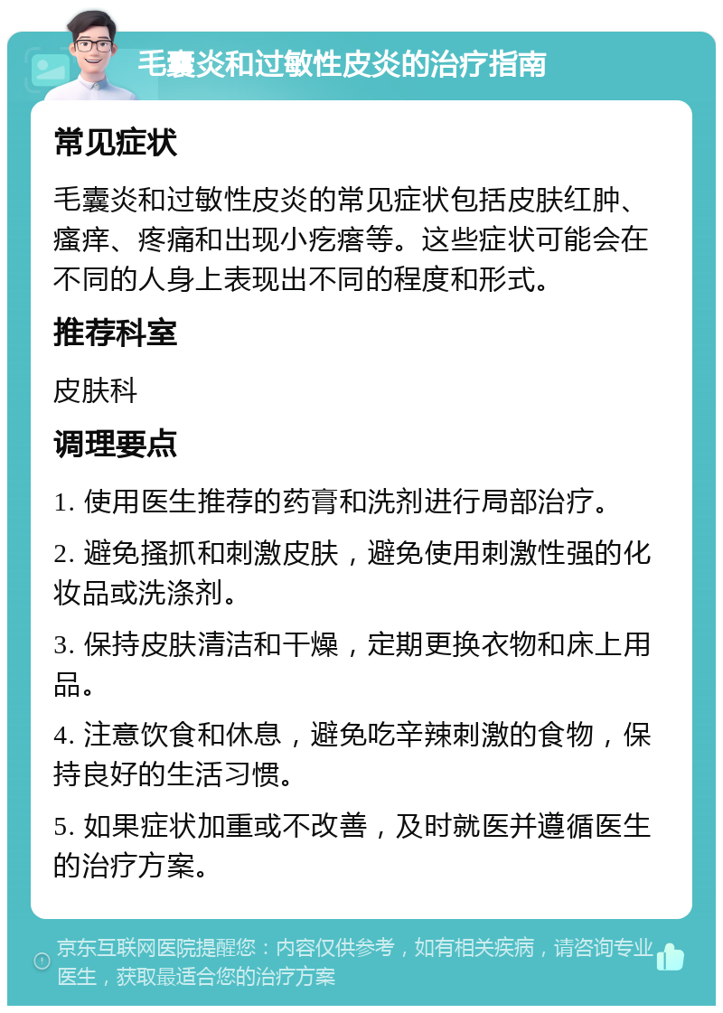 毛囊炎和过敏性皮炎的治疗指南 常见症状 毛囊炎和过敏性皮炎的常见症状包括皮肤红肿、瘙痒、疼痛和出现小疙瘩等。这些症状可能会在不同的人身上表现出不同的程度和形式。 推荐科室 皮肤科 调理要点 1. 使用医生推荐的药膏和洗剂进行局部治疗。 2. 避免搔抓和刺激皮肤，避免使用刺激性强的化妆品或洗涤剂。 3. 保持皮肤清洁和干燥，定期更换衣物和床上用品。 4. 注意饮食和休息，避免吃辛辣刺激的食物，保持良好的生活习惯。 5. 如果症状加重或不改善，及时就医并遵循医生的治疗方案。