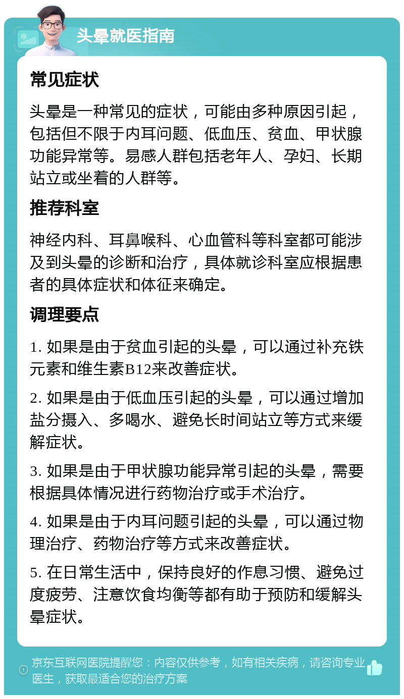 头晕就医指南 常见症状 头晕是一种常见的症状，可能由多种原因引起，包括但不限于内耳问题、低血压、贫血、甲状腺功能异常等。易感人群包括老年人、孕妇、长期站立或坐着的人群等。 推荐科室 神经内科、耳鼻喉科、心血管科等科室都可能涉及到头晕的诊断和治疗，具体就诊科室应根据患者的具体症状和体征来确定。 调理要点 1. 如果是由于贫血引起的头晕，可以通过补充铁元素和维生素B12来改善症状。 2. 如果是由于低血压引起的头晕，可以通过增加盐分摄入、多喝水、避免长时间站立等方式来缓解症状。 3. 如果是由于甲状腺功能异常引起的头晕，需要根据具体情况进行药物治疗或手术治疗。 4. 如果是由于内耳问题引起的头晕，可以通过物理治疗、药物治疗等方式来改善症状。 5. 在日常生活中，保持良好的作息习惯、避免过度疲劳、注意饮食均衡等都有助于预防和缓解头晕症状。