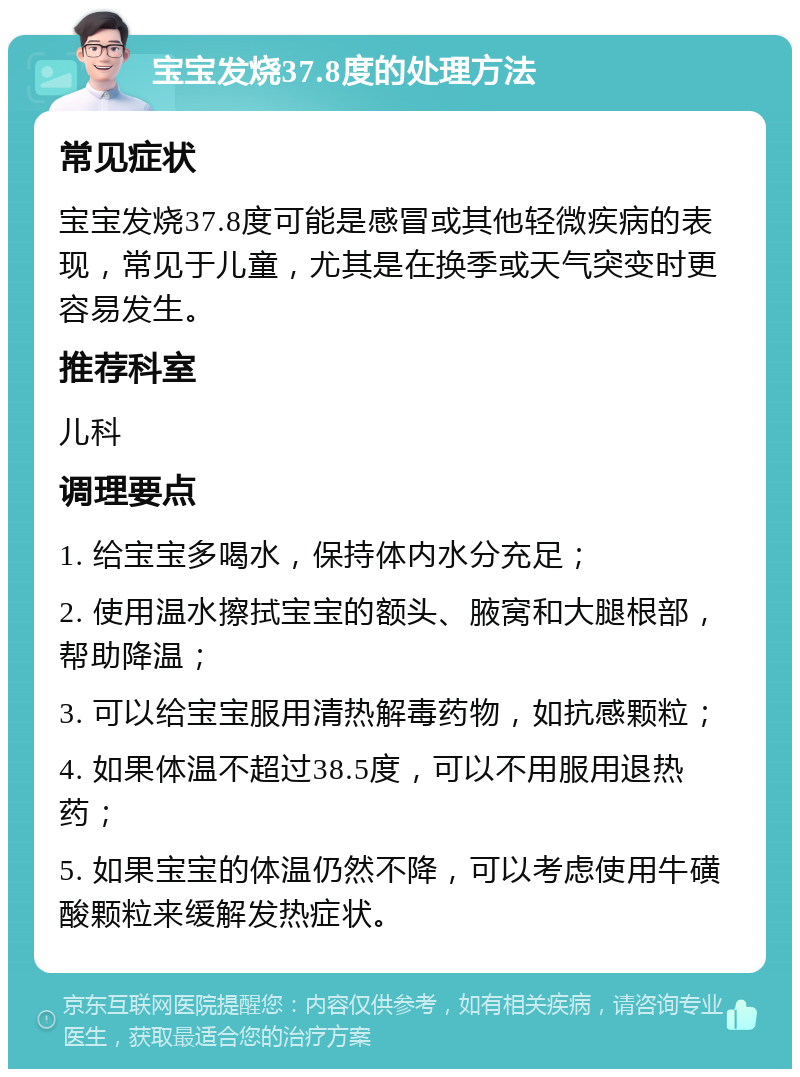 宝宝发烧37.8度的处理方法 常见症状 宝宝发烧37.8度可能是感冒或其他轻微疾病的表现，常见于儿童，尤其是在换季或天气突变时更容易发生。 推荐科室 儿科 调理要点 1. 给宝宝多喝水，保持体内水分充足； 2. 使用温水擦拭宝宝的额头、腋窝和大腿根部，帮助降温； 3. 可以给宝宝服用清热解毒药物，如抗感颗粒； 4. 如果体温不超过38.5度，可以不用服用退热药； 5. 如果宝宝的体温仍然不降，可以考虑使用牛磺酸颗粒来缓解发热症状。