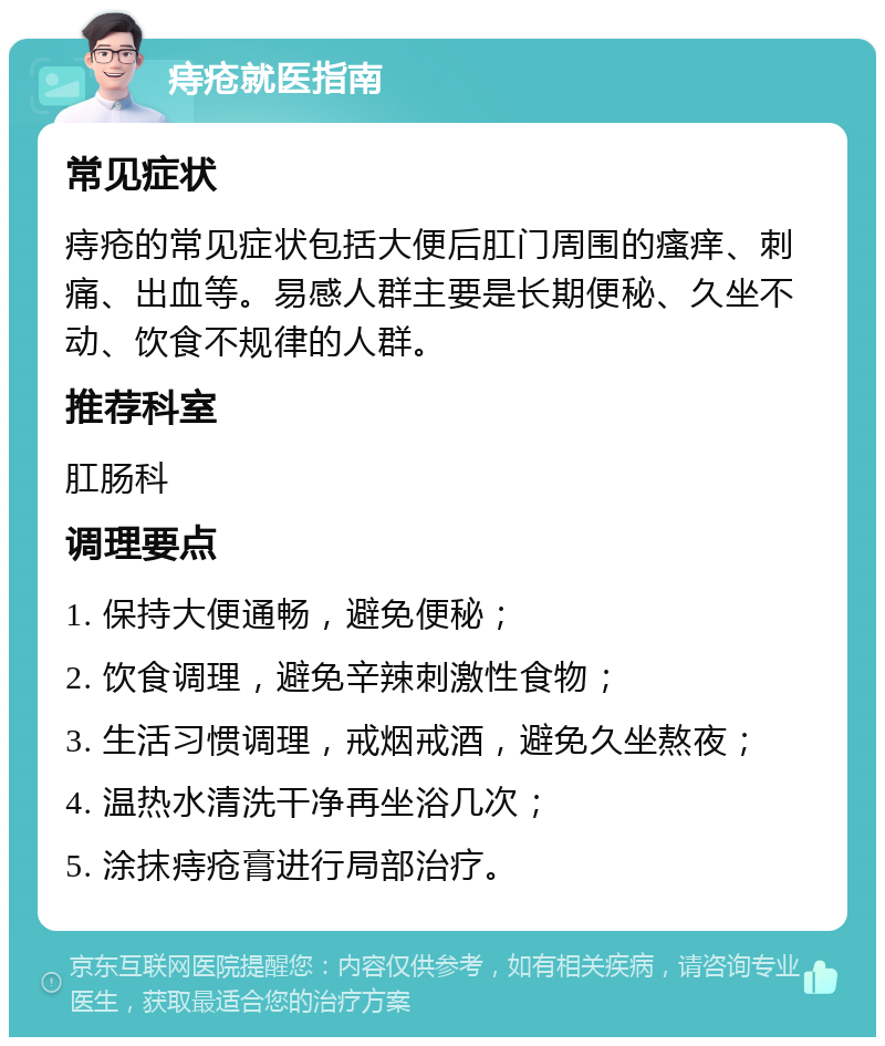 痔疮就医指南 常见症状 痔疮的常见症状包括大便后肛门周围的瘙痒、刺痛、出血等。易感人群主要是长期便秘、久坐不动、饮食不规律的人群。 推荐科室 肛肠科 调理要点 1. 保持大便通畅，避免便秘； 2. 饮食调理，避免辛辣刺激性食物； 3. 生活习惯调理，戒烟戒酒，避免久坐熬夜； 4. 温热水清洗干净再坐浴几次； 5. 涂抹痔疮膏进行局部治疗。