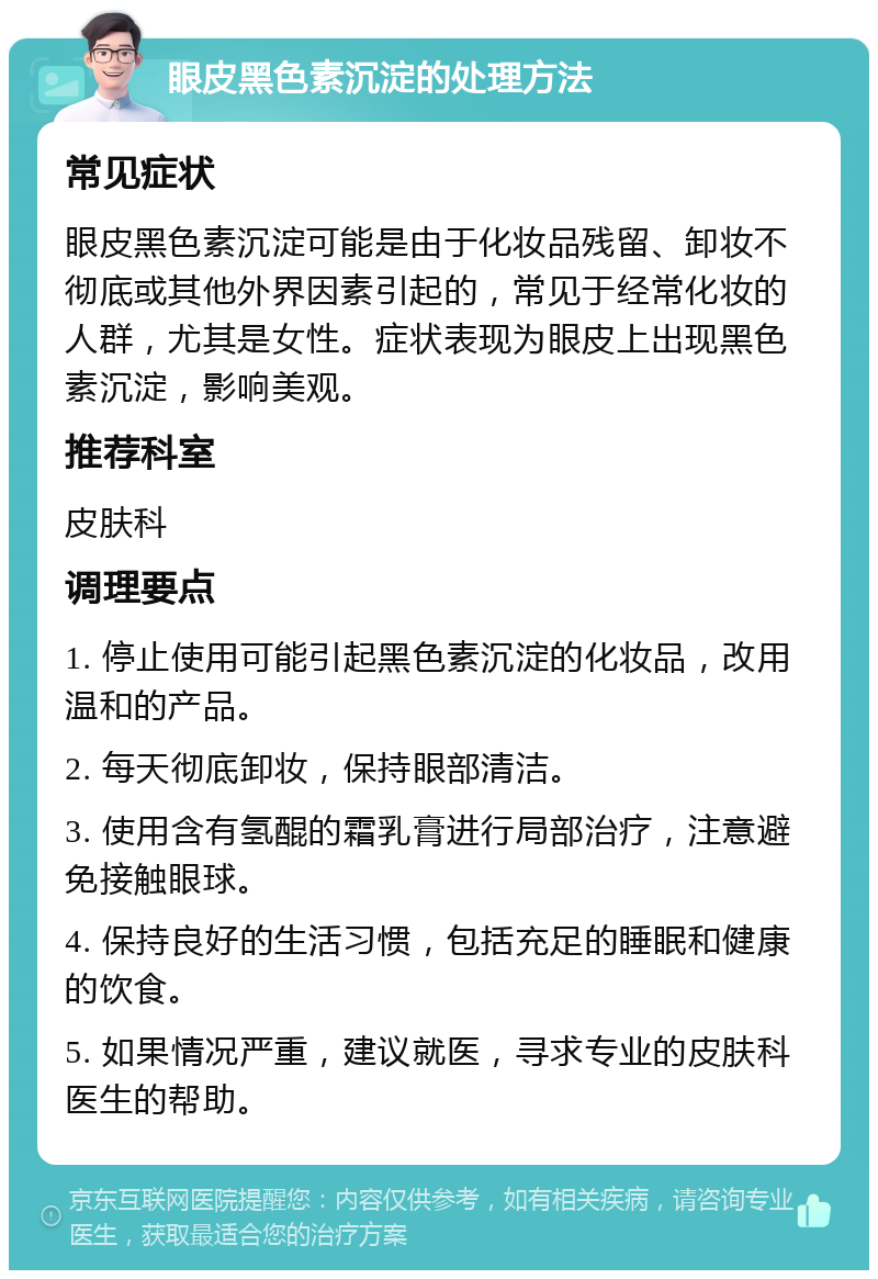 眼皮黑色素沉淀的处理方法 常见症状 眼皮黑色素沉淀可能是由于化妆品残留、卸妆不彻底或其他外界因素引起的，常见于经常化妆的人群，尤其是女性。症状表现为眼皮上出现黑色素沉淀，影响美观。 推荐科室 皮肤科 调理要点 1. 停止使用可能引起黑色素沉淀的化妆品，改用温和的产品。 2. 每天彻底卸妆，保持眼部清洁。 3. 使用含有氢醌的霜乳膏进行局部治疗，注意避免接触眼球。 4. 保持良好的生活习惯，包括充足的睡眠和健康的饮食。 5. 如果情况严重，建议就医，寻求专业的皮肤科医生的帮助。