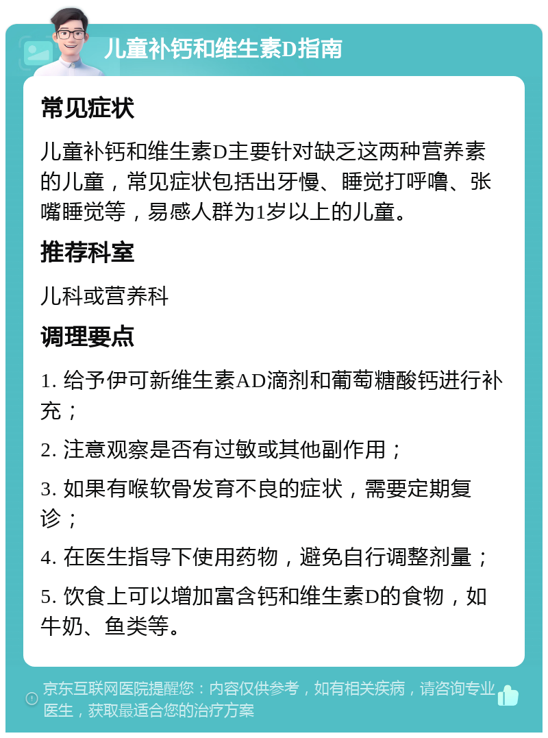 儿童补钙和维生素D指南 常见症状 儿童补钙和维生素D主要针对缺乏这两种营养素的儿童，常见症状包括出牙慢、睡觉打呼噜、张嘴睡觉等，易感人群为1岁以上的儿童。 推荐科室 儿科或营养科 调理要点 1. 给予伊可新维生素AD滴剂和葡萄糖酸钙进行补充； 2. 注意观察是否有过敏或其他副作用； 3. 如果有喉软骨发育不良的症状，需要定期复诊； 4. 在医生指导下使用药物，避免自行调整剂量； 5. 饮食上可以增加富含钙和维生素D的食物，如牛奶、鱼类等。