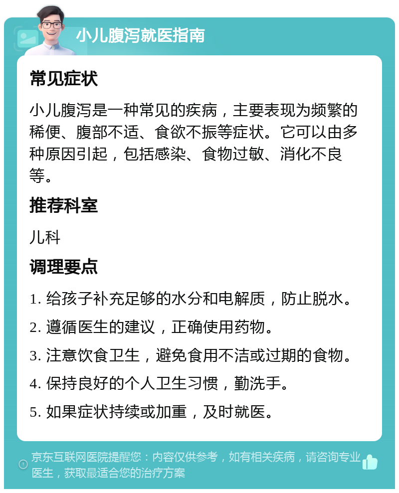 小儿腹泻就医指南 常见症状 小儿腹泻是一种常见的疾病，主要表现为频繁的稀便、腹部不适、食欲不振等症状。它可以由多种原因引起，包括感染、食物过敏、消化不良等。 推荐科室 儿科 调理要点 1. 给孩子补充足够的水分和电解质，防止脱水。 2. 遵循医生的建议，正确使用药物。 3. 注意饮食卫生，避免食用不洁或过期的食物。 4. 保持良好的个人卫生习惯，勤洗手。 5. 如果症状持续或加重，及时就医。