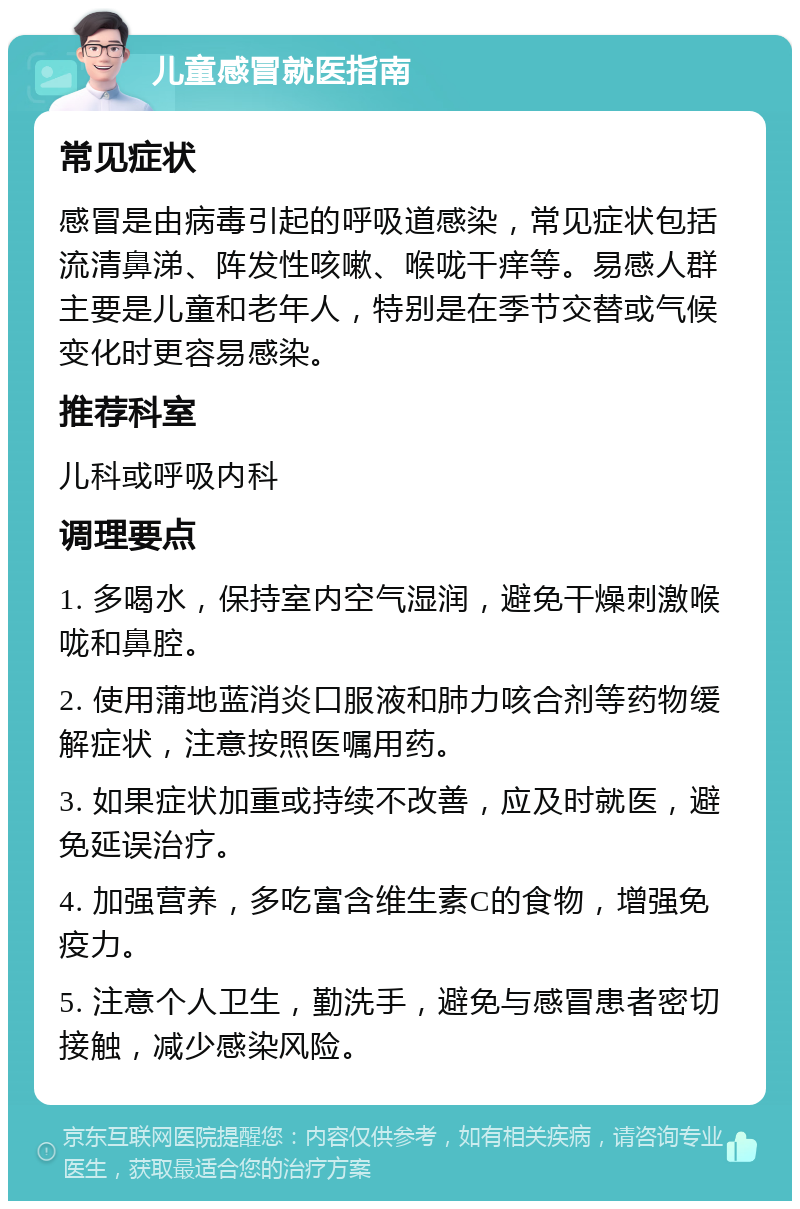 儿童感冒就医指南 常见症状 感冒是由病毒引起的呼吸道感染，常见症状包括流清鼻涕、阵发性咳嗽、喉咙干痒等。易感人群主要是儿童和老年人，特别是在季节交替或气候变化时更容易感染。 推荐科室 儿科或呼吸内科 调理要点 1. 多喝水，保持室内空气湿润，避免干燥刺激喉咙和鼻腔。 2. 使用蒲地蓝消炎口服液和肺力咳合剂等药物缓解症状，注意按照医嘱用药。 3. 如果症状加重或持续不改善，应及时就医，避免延误治疗。 4. 加强营养，多吃富含维生素C的食物，增强免疫力。 5. 注意个人卫生，勤洗手，避免与感冒患者密切接触，减少感染风险。