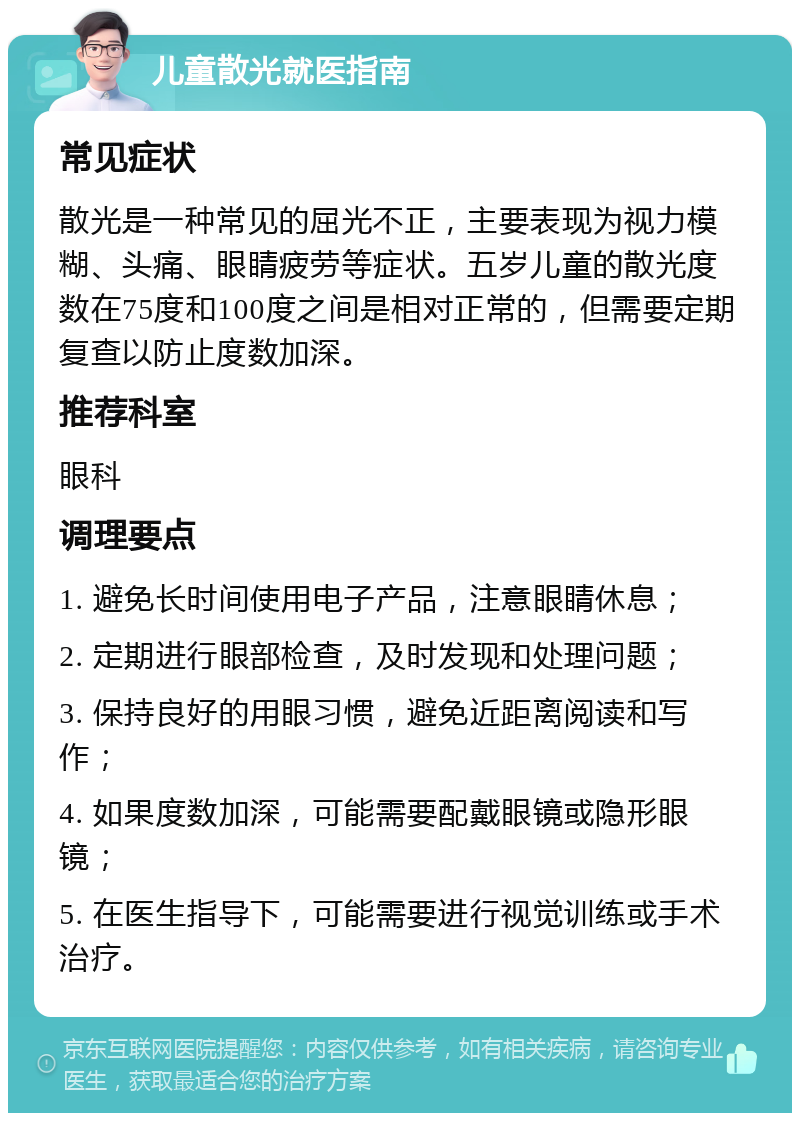 儿童散光就医指南 常见症状 散光是一种常见的屈光不正，主要表现为视力模糊、头痛、眼睛疲劳等症状。五岁儿童的散光度数在75度和100度之间是相对正常的，但需要定期复查以防止度数加深。 推荐科室 眼科 调理要点 1. 避免长时间使用电子产品，注意眼睛休息； 2. 定期进行眼部检查，及时发现和处理问题； 3. 保持良好的用眼习惯，避免近距离阅读和写作； 4. 如果度数加深，可能需要配戴眼镜或隐形眼镜； 5. 在医生指导下，可能需要进行视觉训练或手术治疗。