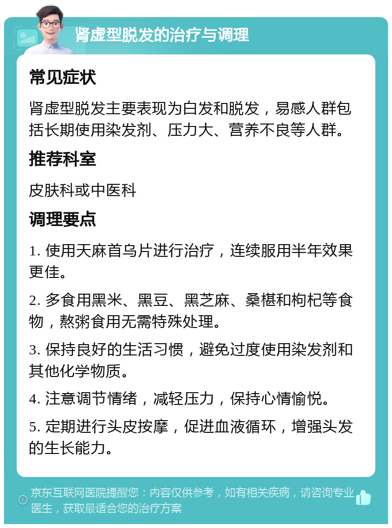 肾虚型脱发的治疗与调理 常见症状 肾虚型脱发主要表现为白发和脱发，易感人群包括长期使用染发剂、压力大、营养不良等人群。 推荐科室 皮肤科或中医科 调理要点 1. 使用天麻首乌片进行治疗，连续服用半年效果更佳。 2. 多食用黑米、黑豆、黑芝麻、桑椹和枸杞等食物，熬粥食用无需特殊处理。 3. 保持良好的生活习惯，避免过度使用染发剂和其他化学物质。 4. 注意调节情绪，减轻压力，保持心情愉悦。 5. 定期进行头皮按摩，促进血液循环，增强头发的生长能力。