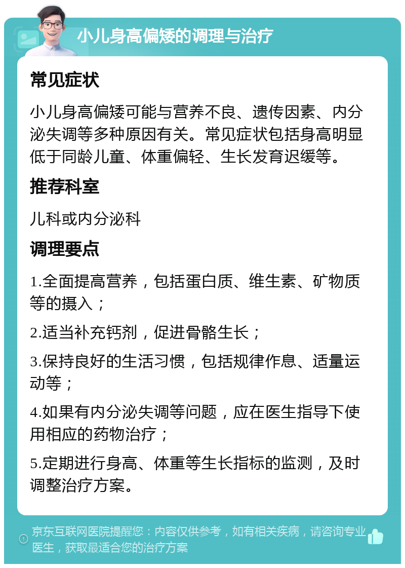 小儿身高偏矮的调理与治疗 常见症状 小儿身高偏矮可能与营养不良、遗传因素、内分泌失调等多种原因有关。常见症状包括身高明显低于同龄儿童、体重偏轻、生长发育迟缓等。 推荐科室 儿科或内分泌科 调理要点 1.全面提高营养，包括蛋白质、维生素、矿物质等的摄入； 2.适当补充钙剂，促进骨骼生长； 3.保持良好的生活习惯，包括规律作息、适量运动等； 4.如果有内分泌失调等问题，应在医生指导下使用相应的药物治疗； 5.定期进行身高、体重等生长指标的监测，及时调整治疗方案。