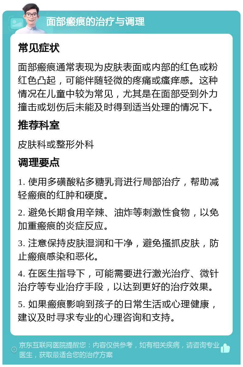 面部瘢痕的治疗与调理 常见症状 面部瘢痕通常表现为皮肤表面或内部的红色或粉红色凸起，可能伴随轻微的疼痛或瘙痒感。这种情况在儿童中较为常见，尤其是在面部受到外力撞击或划伤后未能及时得到适当处理的情况下。 推荐科室 皮肤科或整形外科 调理要点 1. 使用多磺酸粘多糖乳膏进行局部治疗，帮助减轻瘢痕的红肿和硬度。 2. 避免长期食用辛辣、油炸等刺激性食物，以免加重瘢痕的炎症反应。 3. 注意保持皮肤湿润和干净，避免搔抓皮肤，防止瘢痕感染和恶化。 4. 在医生指导下，可能需要进行激光治疗、微针治疗等专业治疗手段，以达到更好的治疗效果。 5. 如果瘢痕影响到孩子的日常生活或心理健康，建议及时寻求专业的心理咨询和支持。