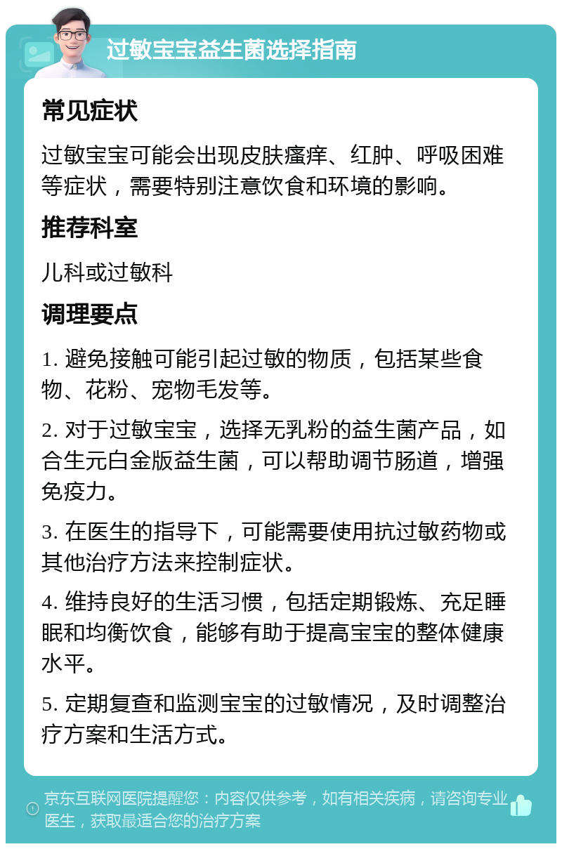 过敏宝宝益生菌选择指南 常见症状 过敏宝宝可能会出现皮肤瘙痒、红肿、呼吸困难等症状，需要特别注意饮食和环境的影响。 推荐科室 儿科或过敏科 调理要点 1. 避免接触可能引起过敏的物质，包括某些食物、花粉、宠物毛发等。 2. 对于过敏宝宝，选择无乳粉的益生菌产品，如合生元白金版益生菌，可以帮助调节肠道，增强免疫力。 3. 在医生的指导下，可能需要使用抗过敏药物或其他治疗方法来控制症状。 4. 维持良好的生活习惯，包括定期锻炼、充足睡眠和均衡饮食，能够有助于提高宝宝的整体健康水平。 5. 定期复查和监测宝宝的过敏情况，及时调整治疗方案和生活方式。