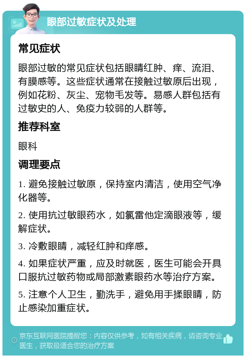 眼部过敏症状及处理 常见症状 眼部过敏的常见症状包括眼睛红肿、痒、流泪、有膜感等。这些症状通常在接触过敏原后出现，例如花粉、灰尘、宠物毛发等。易感人群包括有过敏史的人、免疫力较弱的人群等。 推荐科室 眼科 调理要点 1. 避免接触过敏原，保持室内清洁，使用空气净化器等。 2. 使用抗过敏眼药水，如氯雷他定滴眼液等，缓解症状。 3. 冷敷眼睛，减轻红肿和痒感。 4. 如果症状严重，应及时就医，医生可能会开具口服抗过敏药物或局部激素眼药水等治疗方案。 5. 注意个人卫生，勤洗手，避免用手揉眼睛，防止感染加重症状。