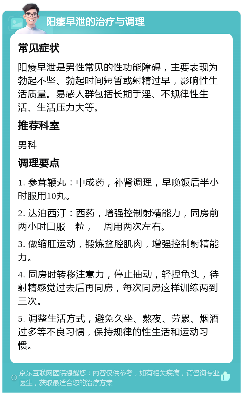 阳痿早泄的治疗与调理 常见症状 阳痿早泄是男性常见的性功能障碍，主要表现为勃起不坚、勃起时间短暂或射精过早，影响性生活质量。易感人群包括长期手淫、不规律性生活、生活压力大等。 推荐科室 男科 调理要点 1. 参茸鞭丸：中成药，补肾调理，早晚饭后半小时服用10丸。 2. 达泊西汀：西药，增强控制射精能力，同房前两小时口服一粒，一周用两次左右。 3. 做缩肛运动，锻炼盆腔肌肉，增强控制射精能力。 4. 同房时转移注意力，停止抽动，轻捏龟头，待射精感觉过去后再同房，每次同房这样训练两到三次。 5. 调整生活方式，避免久坐、熬夜、劳累、烟酒过多等不良习惯，保持规律的性生活和运动习惯。