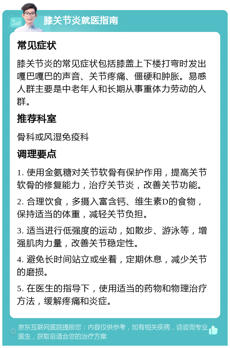 膝关节炎就医指南 常见症状 膝关节炎的常见症状包括膝盖上下楼打弯时发出嘎巴嘎巴的声音、关节疼痛、僵硬和肿胀。易感人群主要是中老年人和长期从事重体力劳动的人群。 推荐科室 骨科或风湿免疫科 调理要点 1. 使用金氨糖对关节软骨有保护作用，提高关节软骨的修复能力，治疗关节炎，改善关节功能。 2. 合理饮食，多摄入富含钙、维生素D的食物，保持适当的体重，减轻关节负担。 3. 适当进行低强度的运动，如散步、游泳等，增强肌肉力量，改善关节稳定性。 4. 避免长时间站立或坐着，定期休息，减少关节的磨损。 5. 在医生的指导下，使用适当的药物和物理治疗方法，缓解疼痛和炎症。