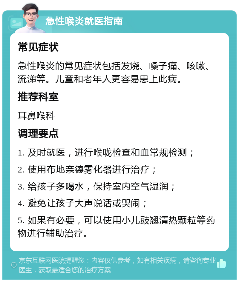 急性喉炎就医指南 常见症状 急性喉炎的常见症状包括发烧、嗓子痛、咳嗽、流涕等。儿童和老年人更容易患上此病。 推荐科室 耳鼻喉科 调理要点 1. 及时就医，进行喉咙检查和血常规检测； 2. 使用布地奈德雾化器进行治疗； 3. 给孩子多喝水，保持室内空气湿润； 4. 避免让孩子大声说话或哭闹； 5. 如果有必要，可以使用小儿豉翘清热颗粒等药物进行辅助治疗。