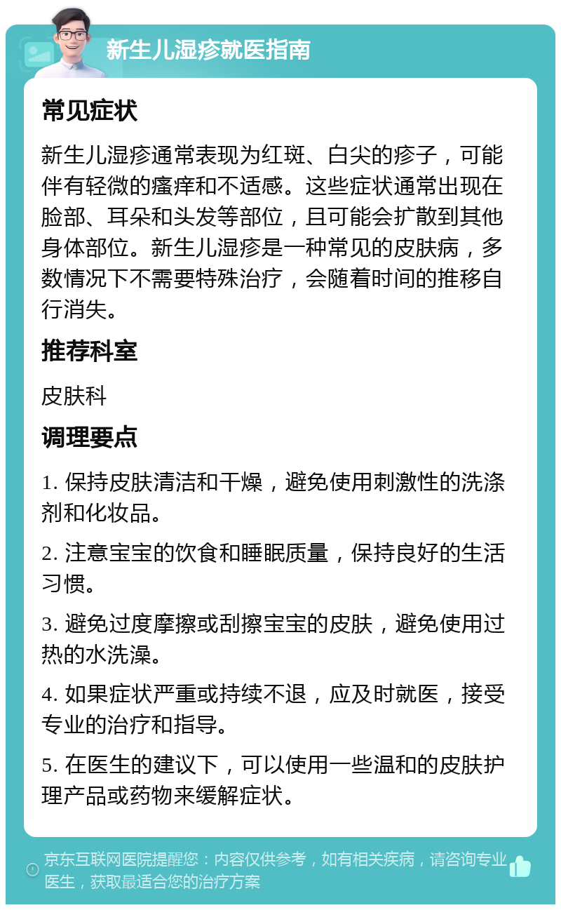 新生儿湿疹就医指南 常见症状 新生儿湿疹通常表现为红斑、白尖的疹子，可能伴有轻微的瘙痒和不适感。这些症状通常出现在脸部、耳朵和头发等部位，且可能会扩散到其他身体部位。新生儿湿疹是一种常见的皮肤病，多数情况下不需要特殊治疗，会随着时间的推移自行消失。 推荐科室 皮肤科 调理要点 1. 保持皮肤清洁和干燥，避免使用刺激性的洗涤剂和化妆品。 2. 注意宝宝的饮食和睡眠质量，保持良好的生活习惯。 3. 避免过度摩擦或刮擦宝宝的皮肤，避免使用过热的水洗澡。 4. 如果症状严重或持续不退，应及时就医，接受专业的治疗和指导。 5. 在医生的建议下，可以使用一些温和的皮肤护理产品或药物来缓解症状。