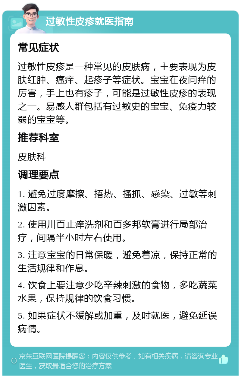 过敏性皮疹就医指南 常见症状 过敏性皮疹是一种常见的皮肤病，主要表现为皮肤红肿、瘙痒、起疹子等症状。宝宝在夜间痒的厉害，手上也有疹子，可能是过敏性皮疹的表现之一。易感人群包括有过敏史的宝宝、免疫力较弱的宝宝等。 推荐科室 皮肤科 调理要点 1. 避免过度摩擦、捂热、搔抓、感染、过敏等刺激因素。 2. 使用川百止痒洗剂和百多邦软膏进行局部治疗，间隔半小时左右使用。 3. 注意宝宝的日常保暖，避免着凉，保持正常的生活规律和作息。 4. 饮食上要注意少吃辛辣刺激的食物，多吃蔬菜水果，保持规律的饮食习惯。 5. 如果症状不缓解或加重，及时就医，避免延误病情。