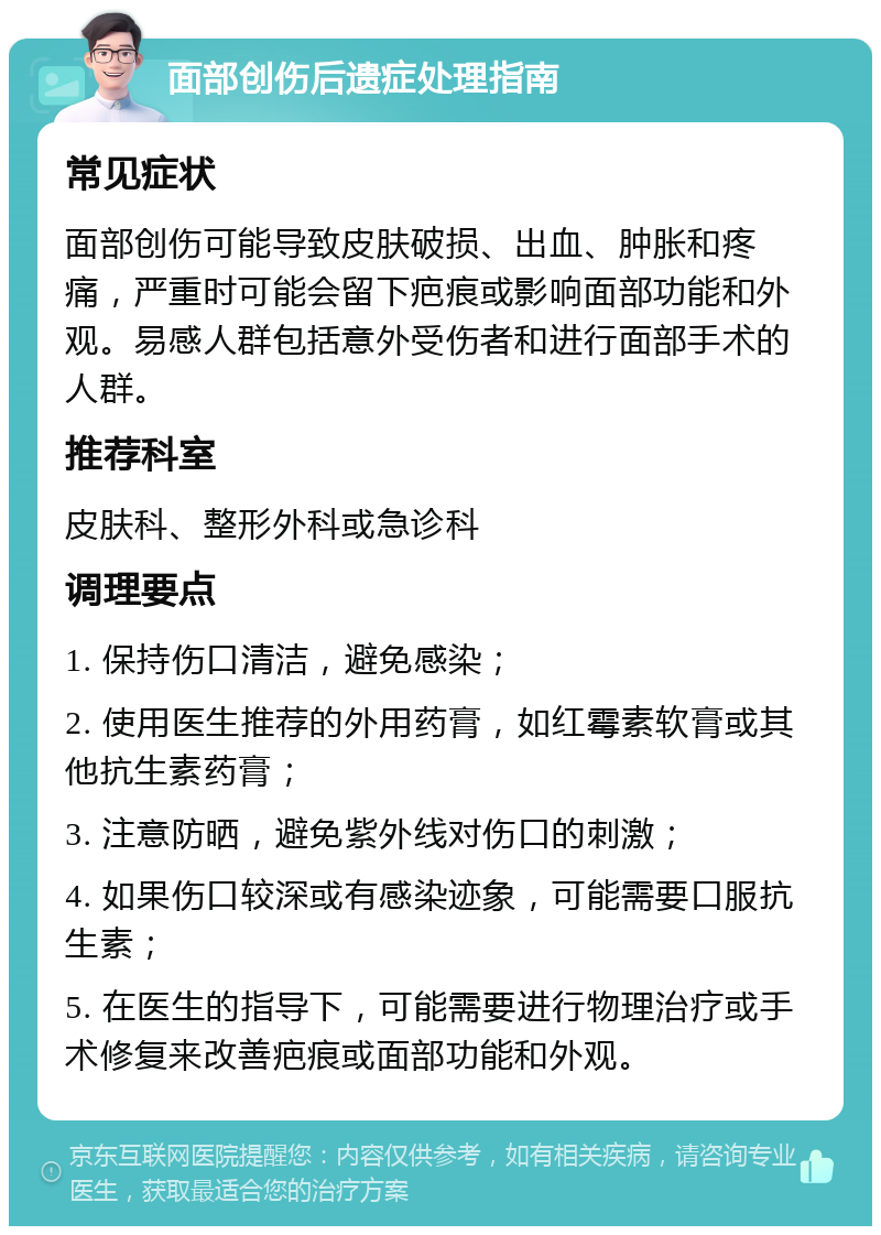 面部创伤后遗症处理指南 常见症状 面部创伤可能导致皮肤破损、出血、肿胀和疼痛，严重时可能会留下疤痕或影响面部功能和外观。易感人群包括意外受伤者和进行面部手术的人群。 推荐科室 皮肤科、整形外科或急诊科 调理要点 1. 保持伤口清洁，避免感染； 2. 使用医生推荐的外用药膏，如红霉素软膏或其他抗生素药膏； 3. 注意防晒，避免紫外线对伤口的刺激； 4. 如果伤口较深或有感染迹象，可能需要口服抗生素； 5. 在医生的指导下，可能需要进行物理治疗或手术修复来改善疤痕或面部功能和外观。