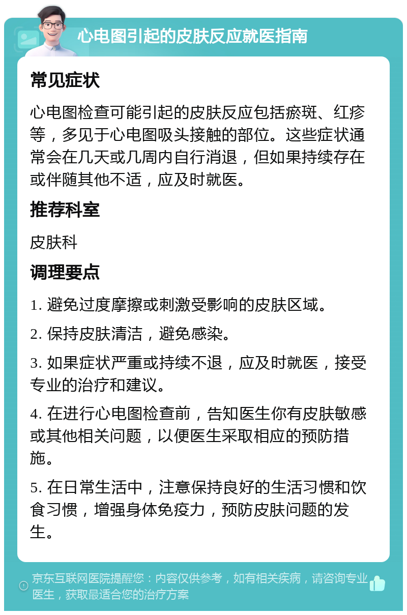 心电图引起的皮肤反应就医指南 常见症状 心电图检查可能引起的皮肤反应包括瘀斑、红疹等，多见于心电图吸头接触的部位。这些症状通常会在几天或几周内自行消退，但如果持续存在或伴随其他不适，应及时就医。 推荐科室 皮肤科 调理要点 1. 避免过度摩擦或刺激受影响的皮肤区域。 2. 保持皮肤清洁，避免感染。 3. 如果症状严重或持续不退，应及时就医，接受专业的治疗和建议。 4. 在进行心电图检查前，告知医生你有皮肤敏感或其他相关问题，以便医生采取相应的预防措施。 5. 在日常生活中，注意保持良好的生活习惯和饮食习惯，增强身体免疫力，预防皮肤问题的发生。